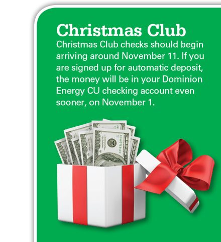 Christmas Club checks should begin arriving around November 11. If you are signed up for automatic deposit, the money will be in your Dominion energy CU checking account even sooner, around November 1.